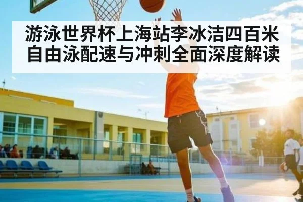 游泳世界杯上海站李冰洁四百米自由泳配速与冲刺全面深度解读