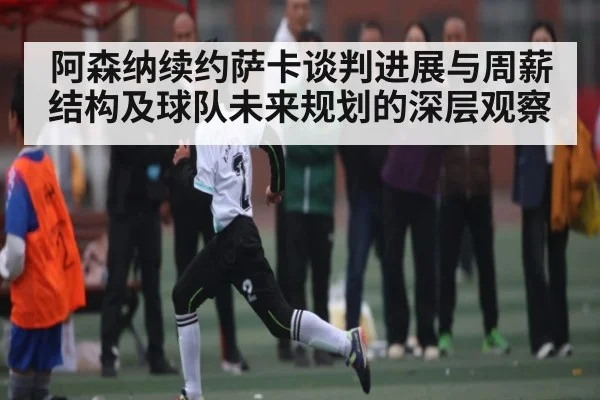 阿森纳续约萨卡谈判进展与周薪结构及球队未来规划的深层观察